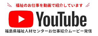福島県福祉人材センターお仕事紹介ムービー発信Youtube 福祉のお仕事を動画で紹介しています 詳しくはこちら
